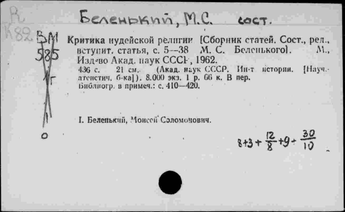 ﻿ул , VIС.	сеет.
3 Критика иудейской религии [Сборник статей, Сост., рел., ~ вступит, статья, с. 5—38 М. С. Беленького!. Л!., ■* Изд-’во Акад, наук СССР, 1962.
436 с. 21 см. (Акад, наук СССР. Ин-т истории. [Науч.-атеистич. б-ка]). 8.000 экз. 1 р. 06 к. В пер.
Ьиблиогр. в примем.: с. 410—420.
I. Беленький, Моисей’Соломонович.